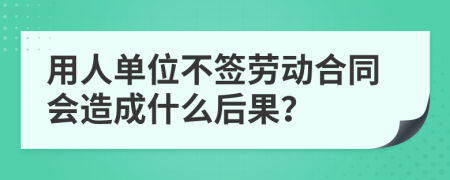 用人单位不签劳动合同会造成什么后果？