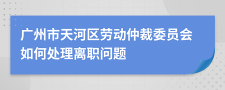 广州市天河区劳动仲裁委员会如何处理离职问题