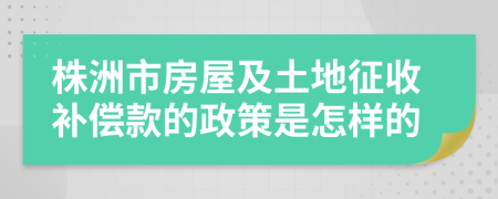 株洲市房屋及土地征收补偿款的政策是怎样的