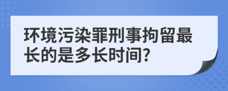 环境污染罪刑事拘留最长的是多长时间?