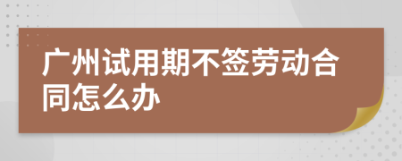 广州试用期不签劳动合同怎么办