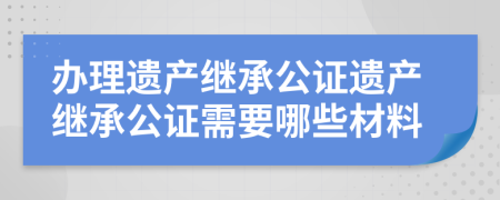 办理遗产继承公证遗产继承公证需要哪些材料