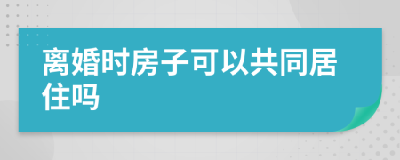 离婚时房子可以共同居住吗