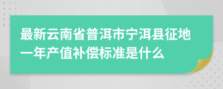 最新云南省普洱市宁洱县征地一年产值补偿标准是什么