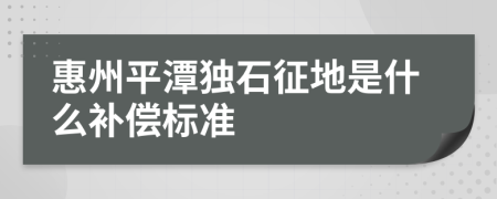 惠州平潭独石征地是什么补偿标准