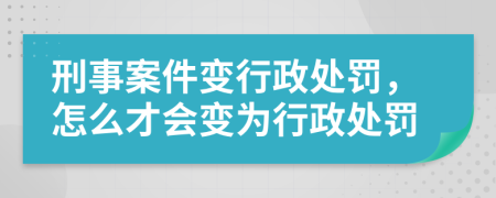 刑事案件变行政处罚，怎么才会变为行政处罚