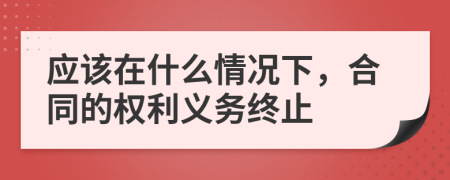 应该在什么情况下，合同的权利义务终止