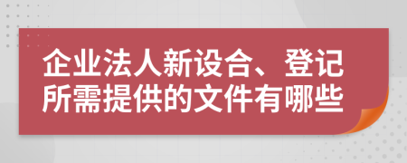 企业法人新设合、登记所需提供的文件有哪些