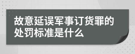 故意延误军事订货罪的处罚标准是什么