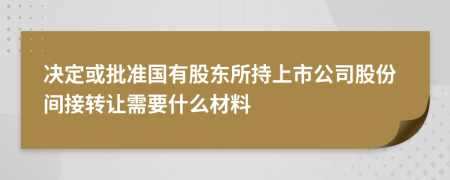 决定或批准国有股东所持上市公司股份间接转让需要什么材料