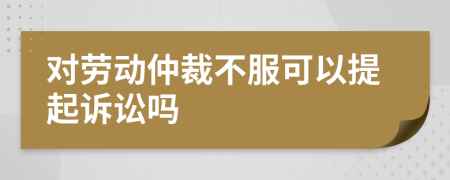 对劳动仲裁不服可以提起诉讼吗