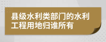 县级水利类部门的水利工程用地归谁所有