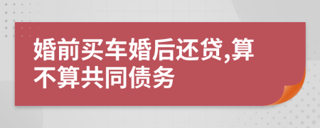 婚前买车婚后还贷,算不算共同债务