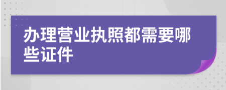 办理营业执照都需要哪些证件