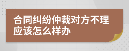 合同纠纷仲裁对方不理应该怎么样办