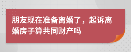 朋友现在准备离婚了，起诉离婚房子算共同财产吗