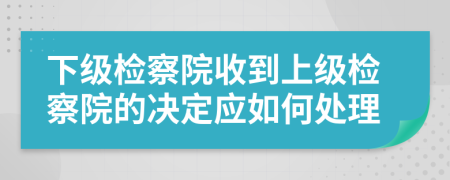 下级检察院收到上级检察院的决定应如何处理