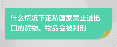 什么情况下走私国家禁止进出口的货物、物品会被判刑