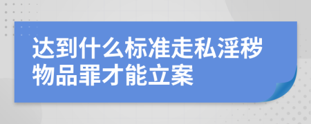 达到什么标准走私淫秽物品罪才能立案