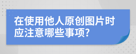 在使用他人原创图片时应注意哪些事项?
