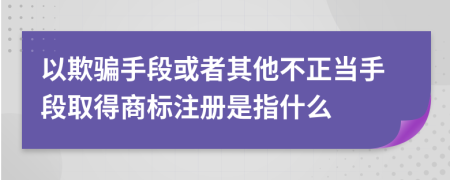 以欺骗手段或者其他不正当手段取得商标注册是指什么