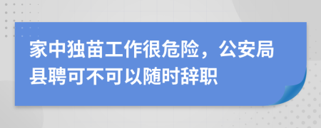 家中独苗工作很危险，公安局县聘可不可以随时辞职