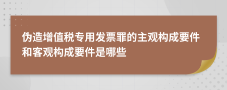 伪造增值税专用发票罪的主观构成要件和客观构成要件是哪些