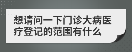 想请问一下门诊大病医疗登记的范围有什么