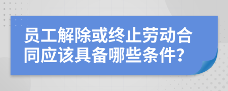 员工解除或终止劳动合同应该具备哪些条件？