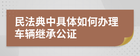 民法典中具体如何办理车辆继承公证