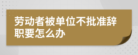 劳动者被单位不批准辞职要怎么办