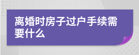 离婚时房子过户手续需要什么