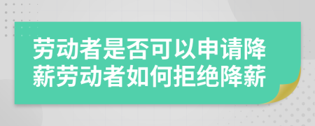 劳动者是否可以申请降薪劳动者如何拒绝降薪