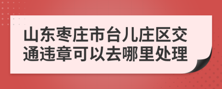 山东枣庄市台儿庄区交通违章可以去哪里处理