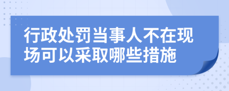 行政处罚当事人不在现场可以采取哪些措施