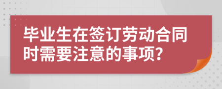 毕业生在签订劳动合同时需要注意的事项？