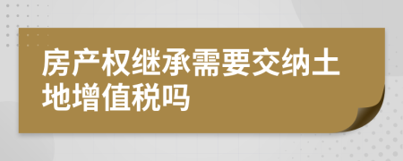 房产权继承需要交纳土地增值税吗