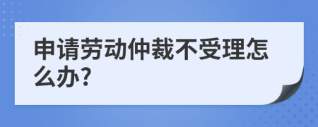 申请劳动仲裁不受理怎么办?