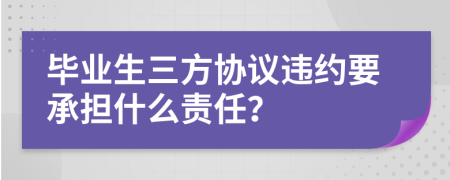 毕业生三方协议违约要承担什么责任？