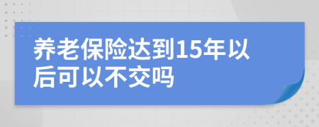 养老保险达到15年以后可以不交吗