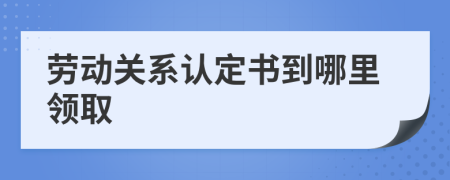 劳动关系认定书到哪里领取