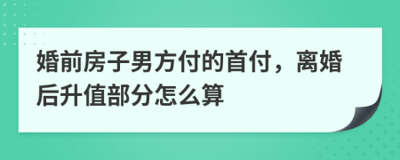 婚前房子男方付的首付，离婚后升值部分怎么算