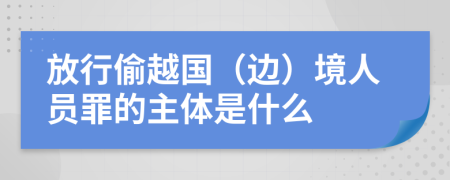 放行偷越国（边）境人员罪的主体是什么