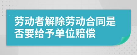 劳动者解除劳动合同是否要给予单位赔偿