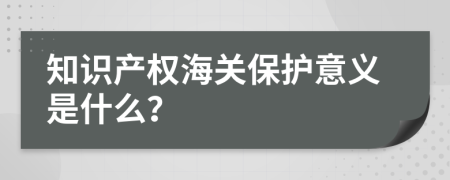 知识产权海关保护意义是什么？