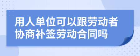 用人单位可以跟劳动者协商补签劳动合同吗