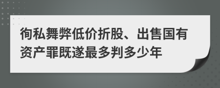 徇私舞弊低价折股、出售国有资产罪既遂最多判多少年