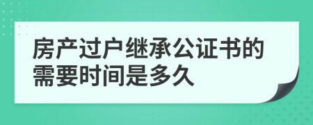 房产过户继承公证书的需要时间是多久