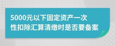 5000元以下固定资产一次性扣除汇算清缴时是否要备案