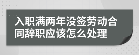 入职满两年没签劳动合同辞职应该怎么处理